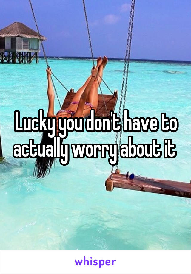 Lucky you don't have to actually worry about it 