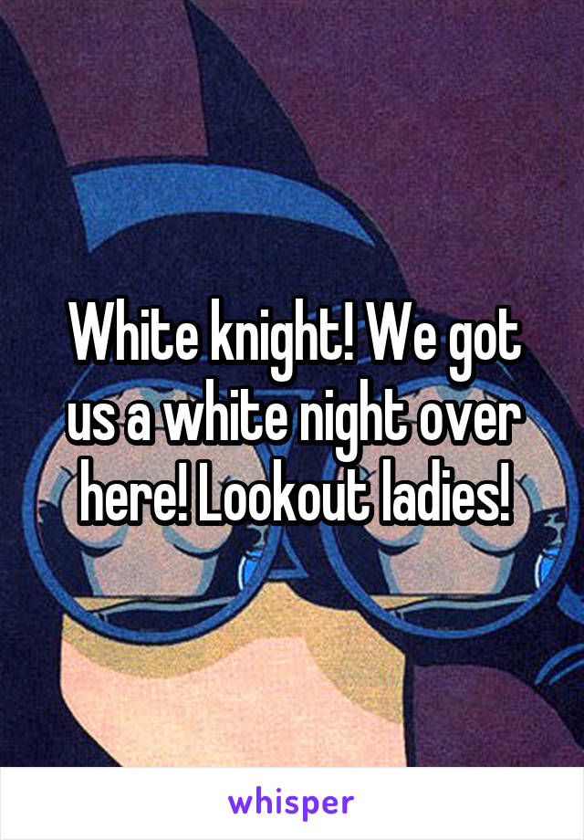 White knight! We got us a white night over here! Lookout ladies!