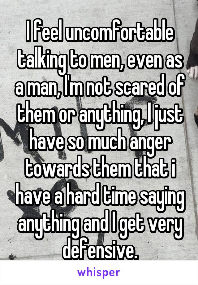 I feel uncomfortable talking to men, even as a man, I'm not scared of them or anything, I just have so much anger towards them that i have a hard time saying anything and I get very defensive.