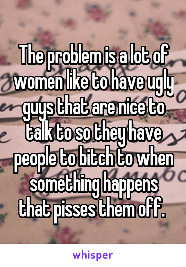 The problem is a lot of women like to have ugly guys that are nice to talk to so they have people to bitch to when something happens that pisses them off. 