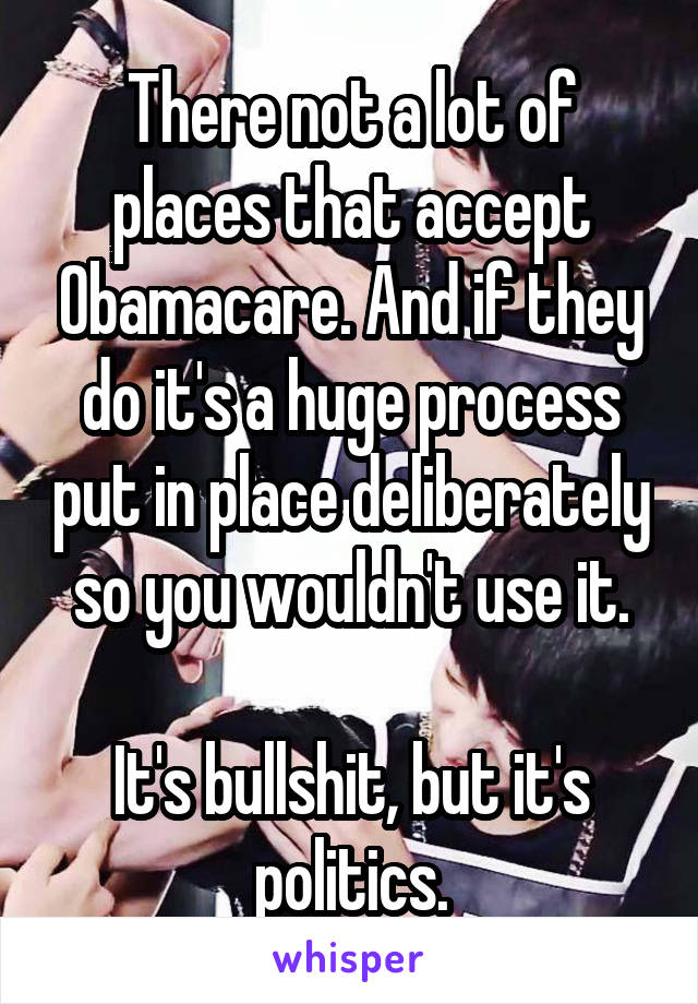 There not a lot of places that accept Obamacare. And if they do it's a huge process put in place deliberately so you wouldn't use it.

It's bullshit, but it's politics.