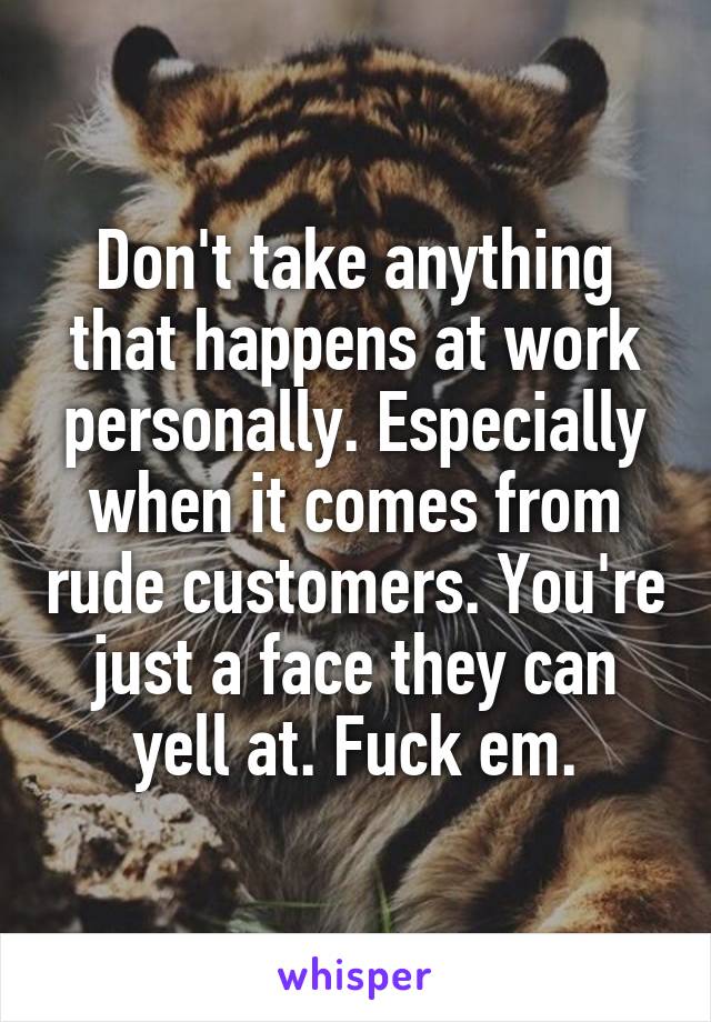 Don't take anything that happens at work personally. Especially when it comes from rude customers. You're just a face they can yell at. Fuck em.