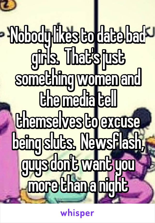 Nobody likes to date bad girls.  That's just something women and the media tell themselves to excuse being sluts.  Newsflash, guys don't want you more than a night