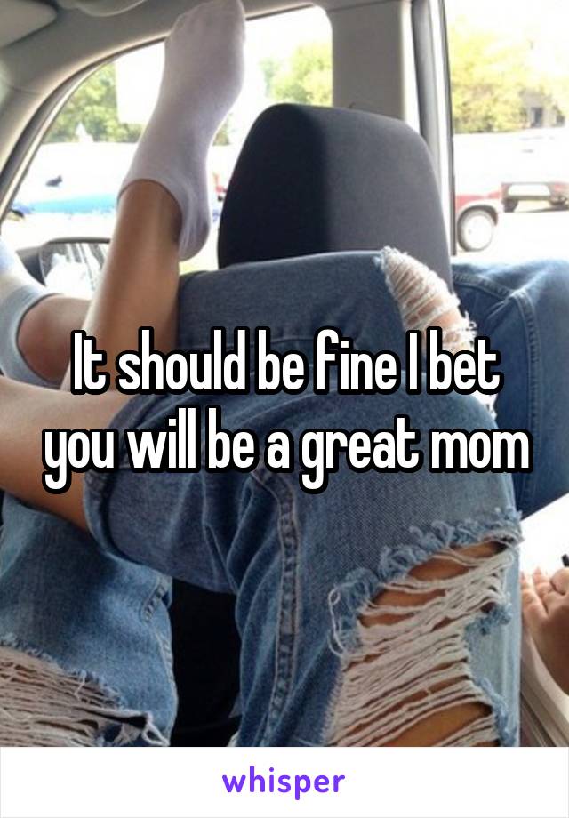 It should be fine I bet you will be a great mom
