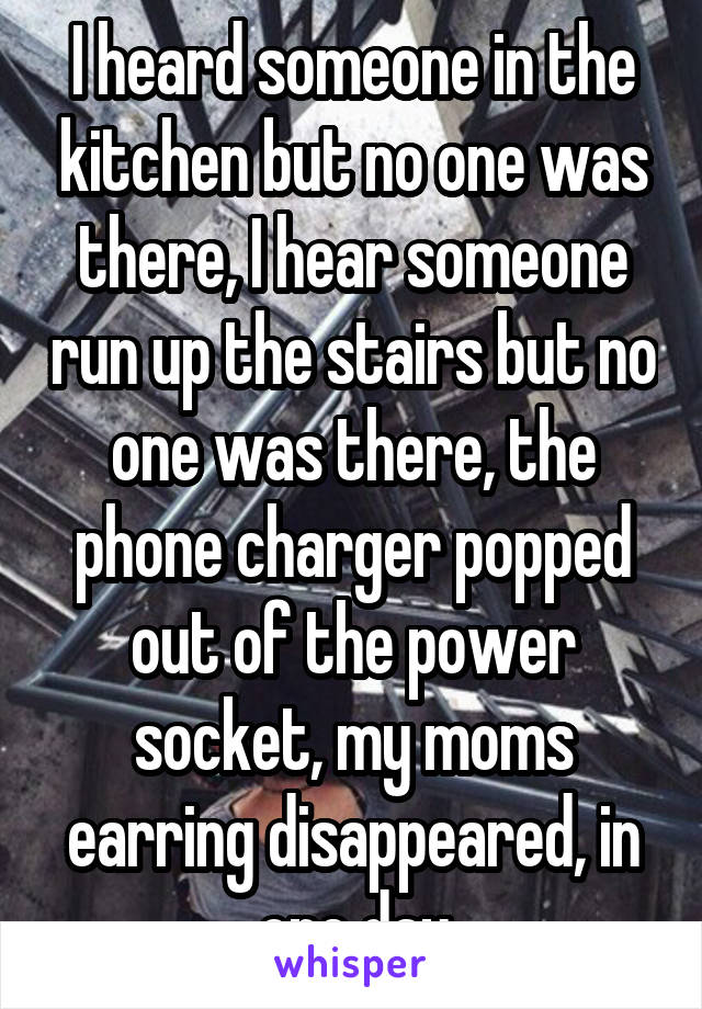 I heard someone in the kitchen but no one was there, I hear someone run up the stairs but no one was there, the phone charger popped out of the power socket, my moms earring disappeared, in one day