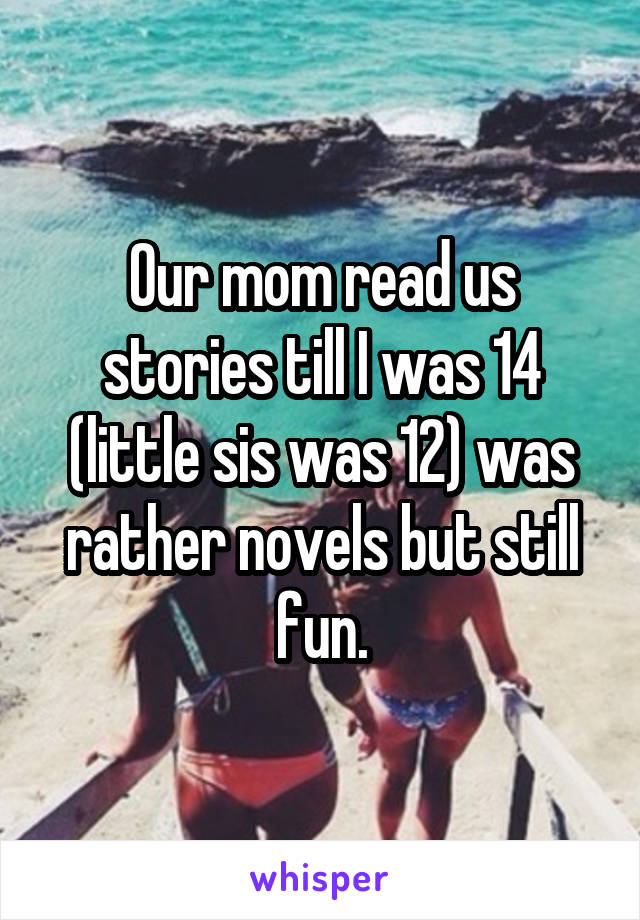 Our mom read us stories till I was 14 (little sis was 12) was rather novels but still fun.