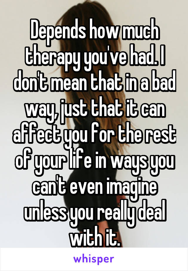 Depends how much therapy you've had. I don't mean that in a bad way, just that it can affect you for the rest of your life in ways you can't even imagine unless you really deal with it.