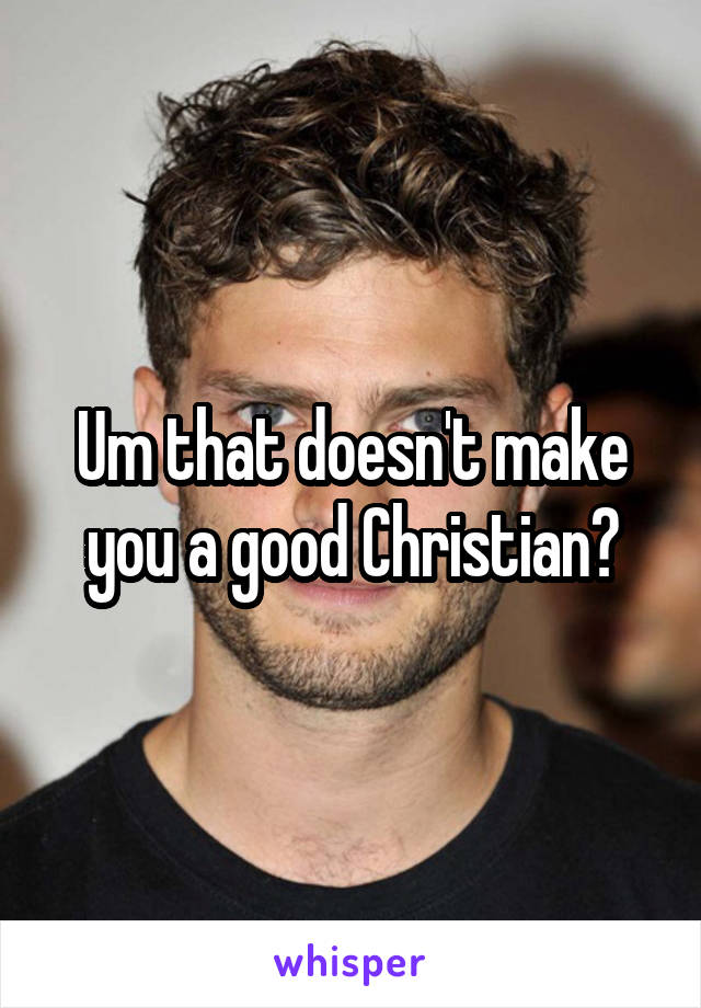 Um that doesn't make you a good Christian?