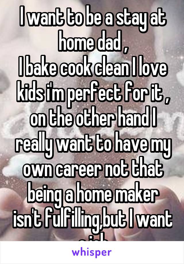 I want to be a stay at home dad ,
I bake cook clean I love kids i'm perfect for it , on the other hand I really want to have my own career not that being a home maker isn't fulfilling,but I want a job