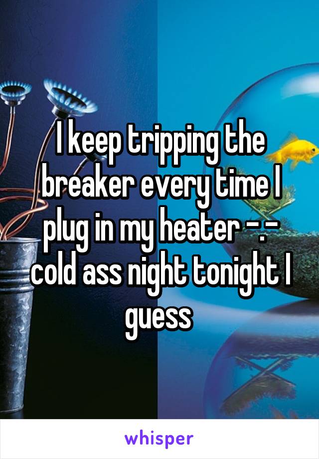 I keep tripping the breaker every time I plug in my heater -.- cold ass night tonight I guess 