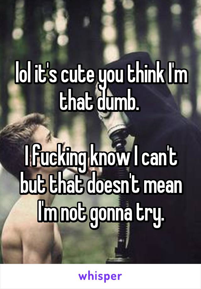 lol it's cute you think I'm that dumb. 

I fucking know I can't but that doesn't mean I'm not gonna try.