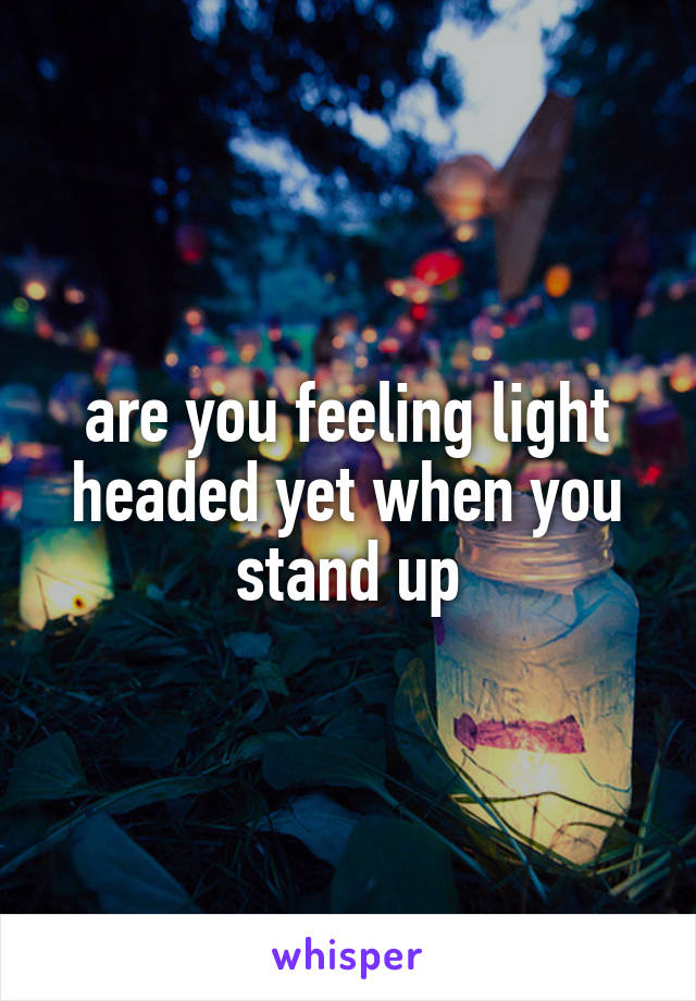 are you feeling light headed yet when you stand up