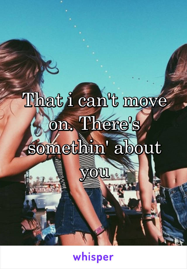 That i can't move on. There's somethin' about you