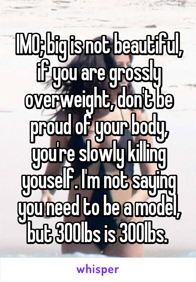IMO; big is not beautiful, if you are grossly overweight, don't be proud of your body, you're slowly killing youself. I'm not saying you need to be a model, but 300lbs is 300lbs. 