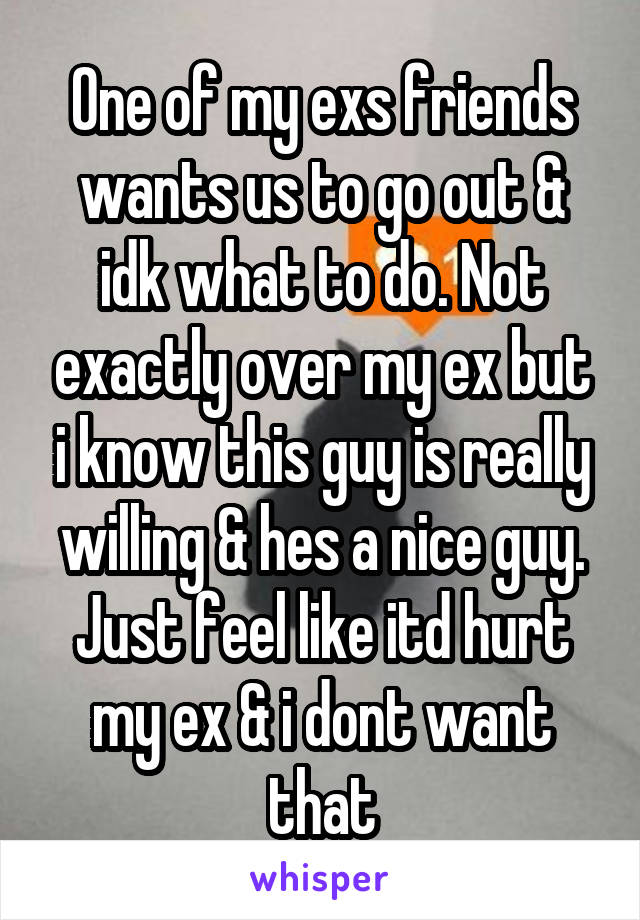 One of my exs friends wants us to go out & idk what to do. Not exactly over my ex but i know this guy is really willing & hes a nice guy. Just feel like itd hurt my ex & i dont want that