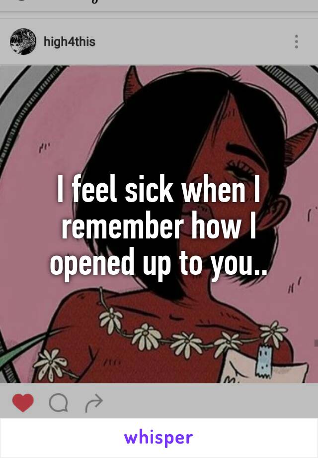 I feel sick when I remember how I opened up to you..