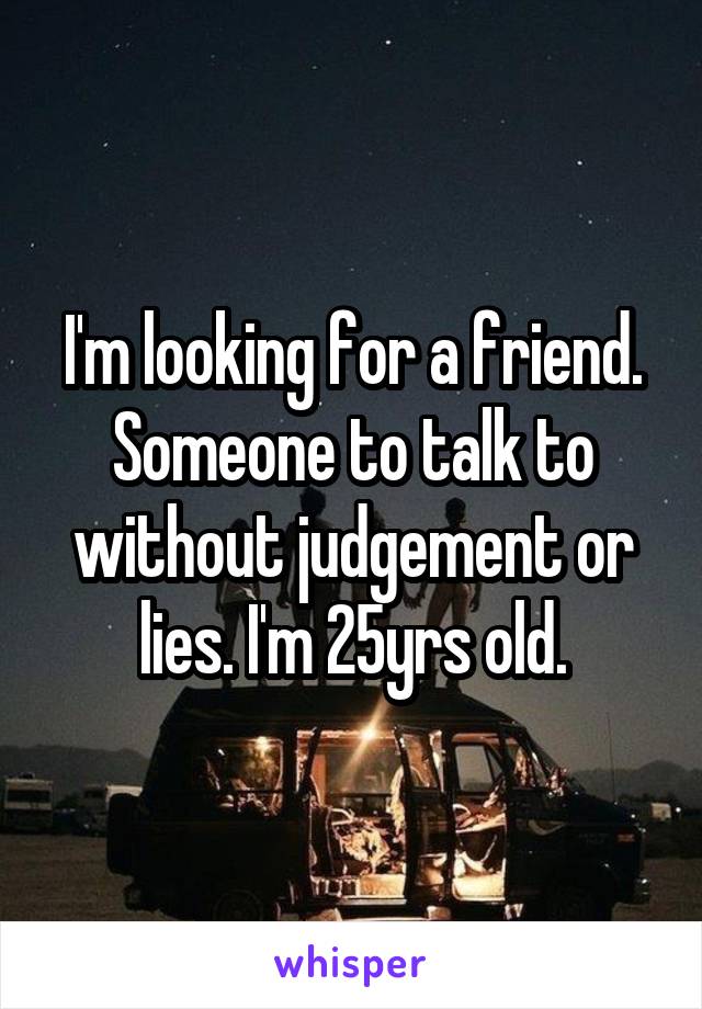 I'm looking for a friend. Someone to talk to without judgement or lies. I'm 25yrs old.