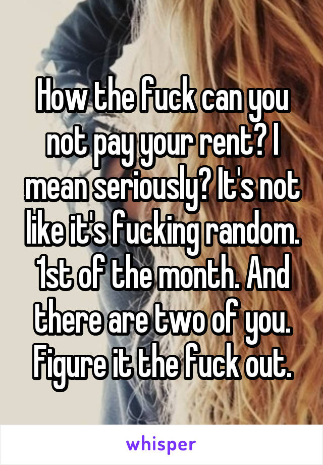 How the fuck can you not pay your rent? I mean seriously? It's not like it's fucking random. 1st of the month. And there are two of you. Figure it the fuck out.