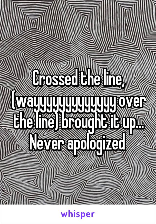 Crossed the line, (wayyyyyyyyyyyyy over the line) brought it up... Never apologized 