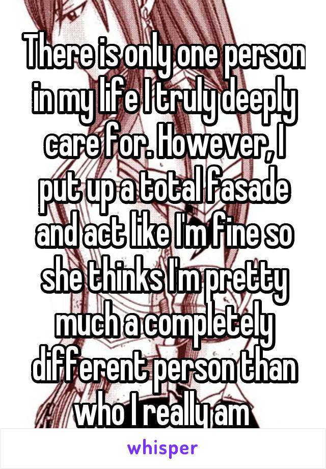 There is only one person in my life I truly deeply care for. However, I put up a total fasade and act like I'm fine so she thinks I'm pretty much a completely different person than who I really am 