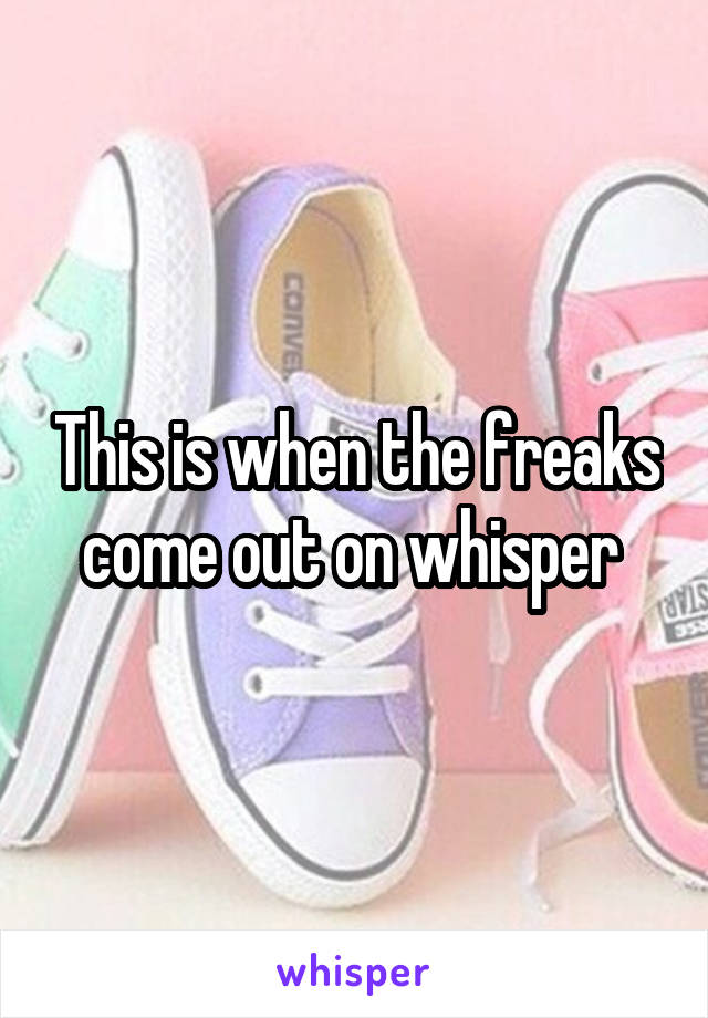 This is when the freaks come out on whisper 
