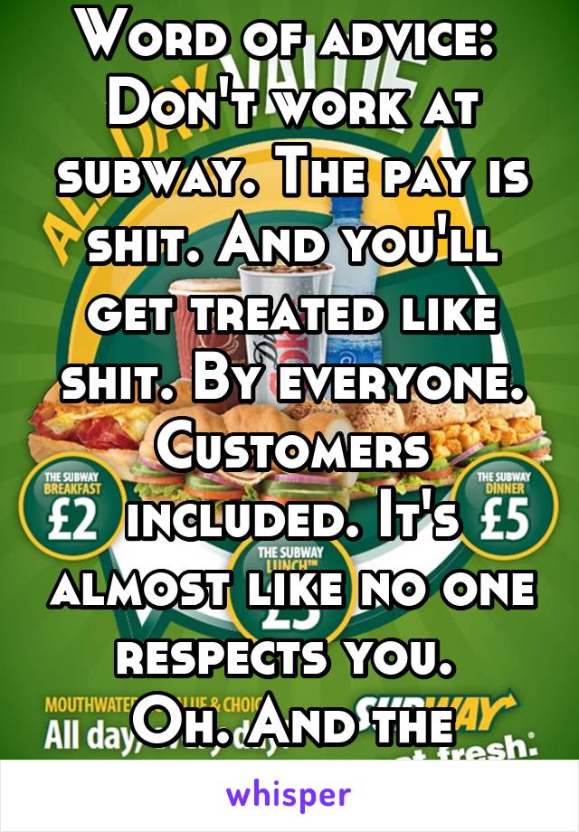 Word of advice: 
Don't work at subway. The pay is shit. And you'll get treated like shit. By everyone. Customers included. It's almost like no one respects you. 
Oh. And the bread isn't fresh. 