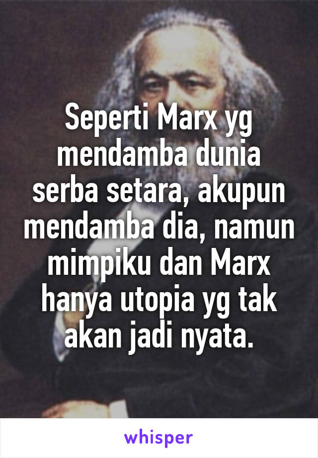 Seperti Marx yg mendamba dunia serba setara, akupun mendamba dia, namun mimpiku dan Marx hanya utopia yg tak akan jadi nyata.