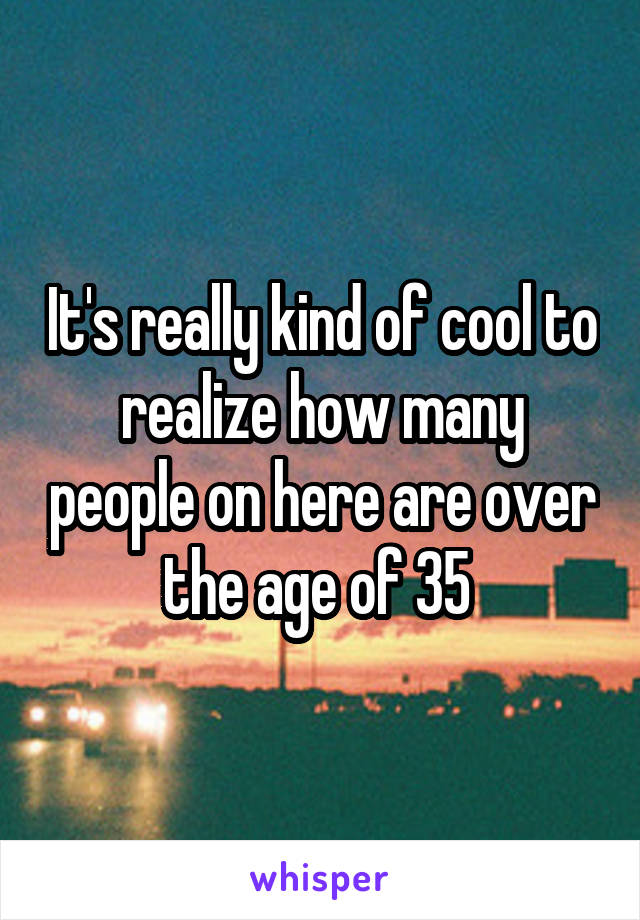It's really kind of cool to realize how many people on here are over the age of 35 