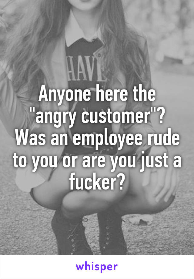 Anyone here the "angry customer"? Was an employee rude to you or are you just a fucker?