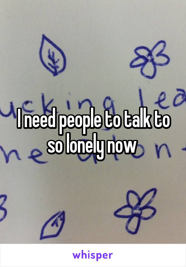 I need people to talk to so lonely now 