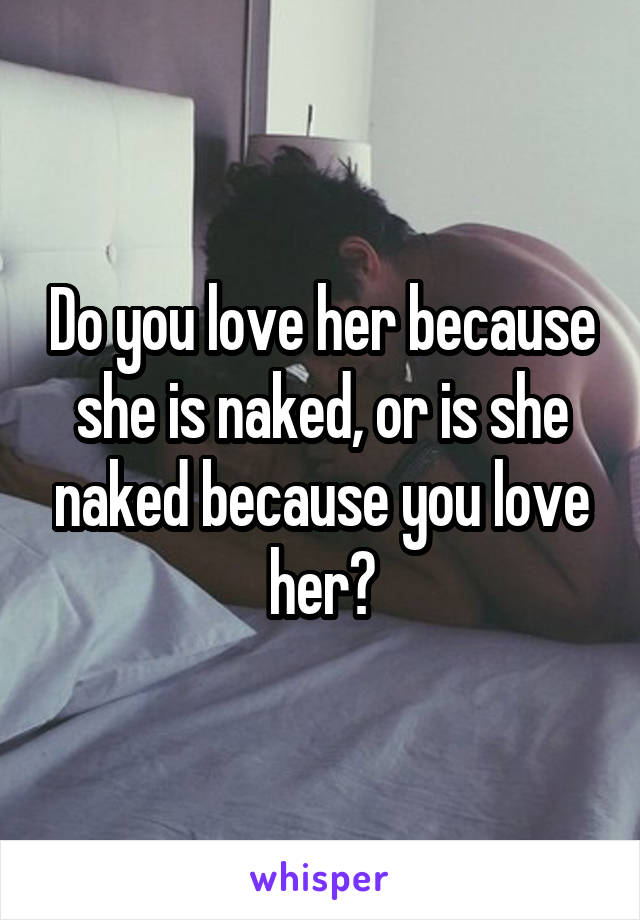 Do you love her because she is naked, or is she naked because you love her?