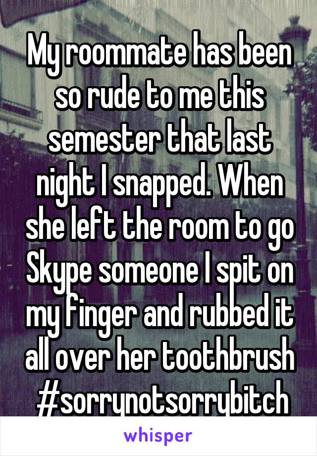 My roommate has been so rude to me this semester that last night I snapped. When she left the room to go Skype someone I spit on my finger and rubbed it all over her toothbrush
 #sorrynotsorrybitch