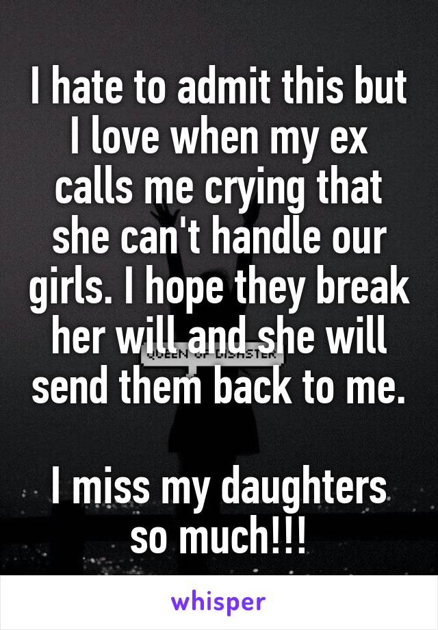 I hate to admit this but I love when my ex calls me crying that she can't handle our girls. I hope they break her will and she will send them back to me. 
I miss my daughters so much!!!