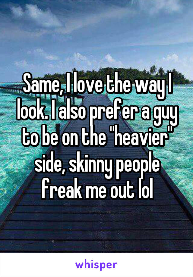 Same, I love the way I look. I also prefer a guy to be on the "heavier" side, skinny people freak me out lol