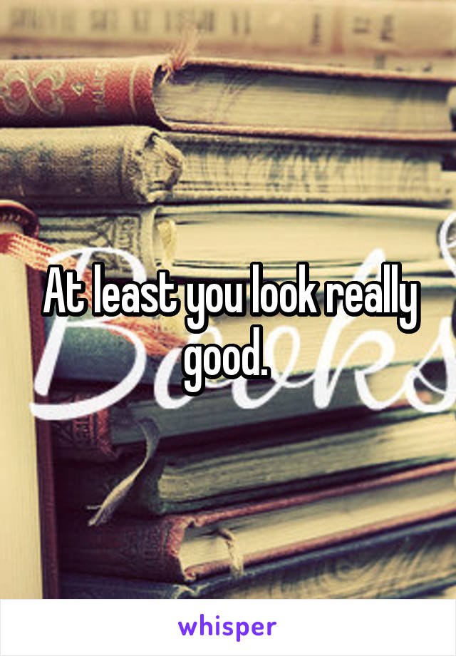 At least you look really good. 