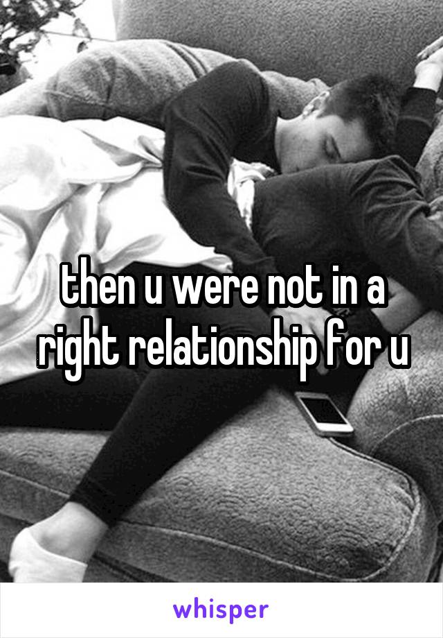 then u were not in a right relationship for u