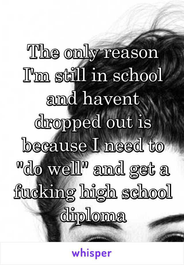 The only reason I'm still in school and havent dropped out is because I need to "do well" and get a fucking high school diploma