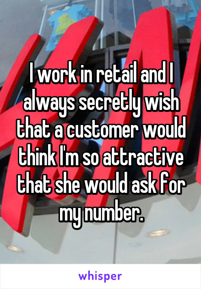 I work in retail and I always secretly wish that a customer would think I'm so attractive that she would ask for my number.