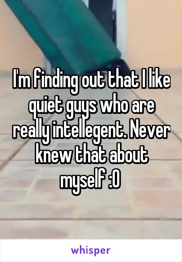 I'm finding out that I like quiet guys who are really intellegent. Never knew that about myself :0 