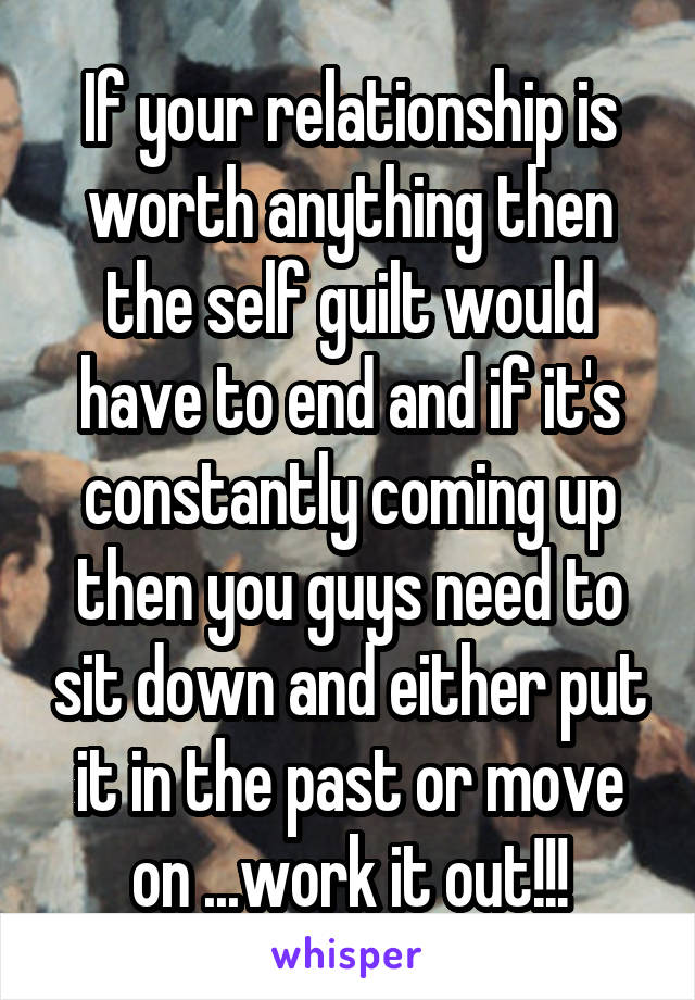 If your relationship is worth anything then the self guilt would have to end and if it's constantly coming up then you guys need to sit down and either put it in the past or move on ...work it out!!!