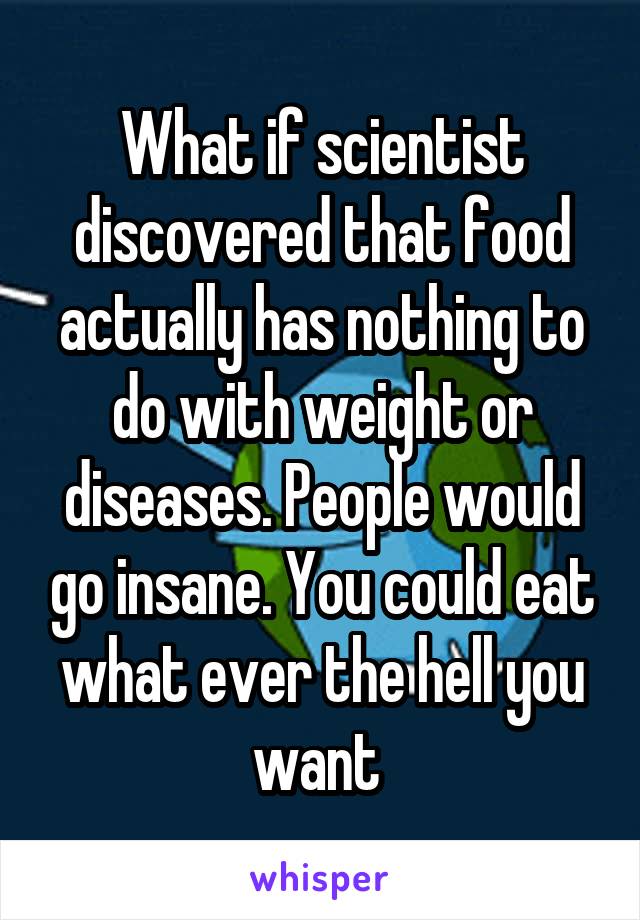 What if scientist discovered that food actually has nothing to do with weight or diseases. People would go insane. You could eat what ever the hell you want 
