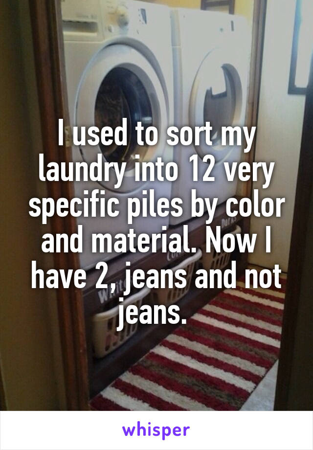 I used to sort my laundry into 12 very specific piles by color and material. Now I have 2, jeans and not jeans. 