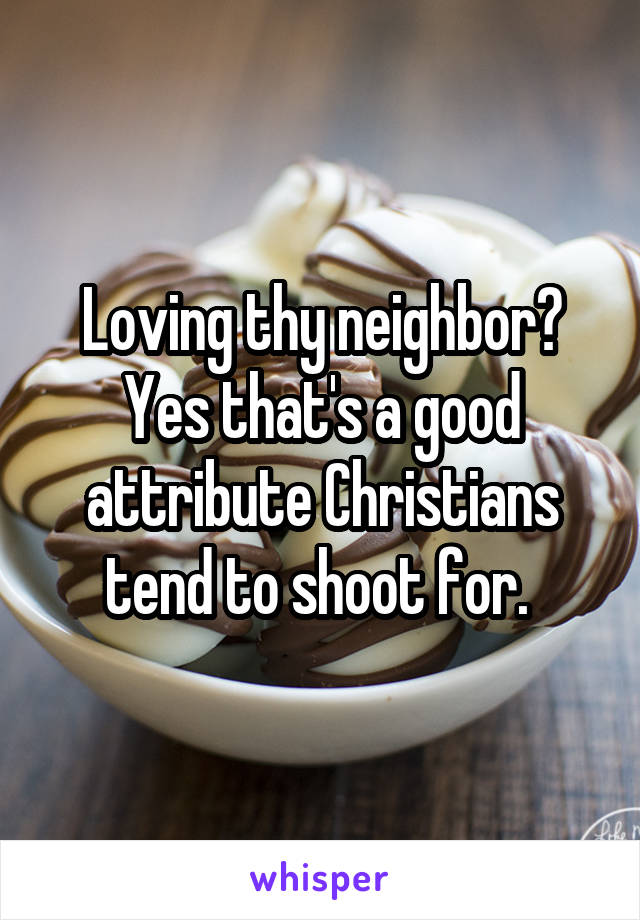 Loving thy neighbor? Yes that's a good attribute Christians tend to shoot for. 