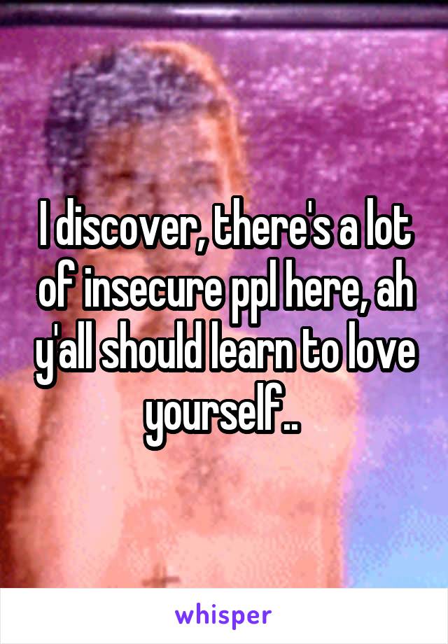 I discover, there's a lot of insecure ppl here, ah y'all should learn to love yourself.. 