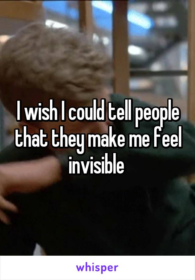 I wish I could tell people that they make me feel invisible 