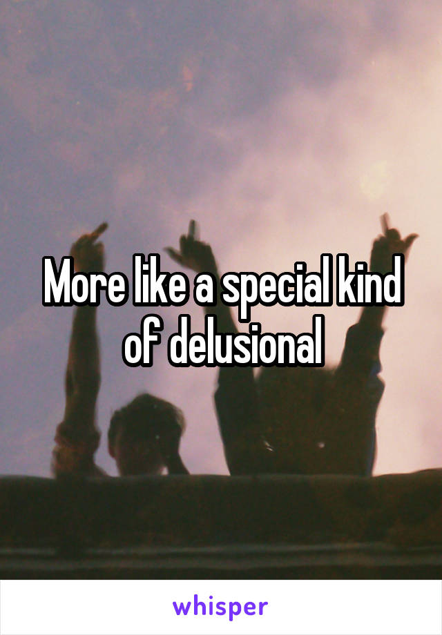 More like a special kind of delusional