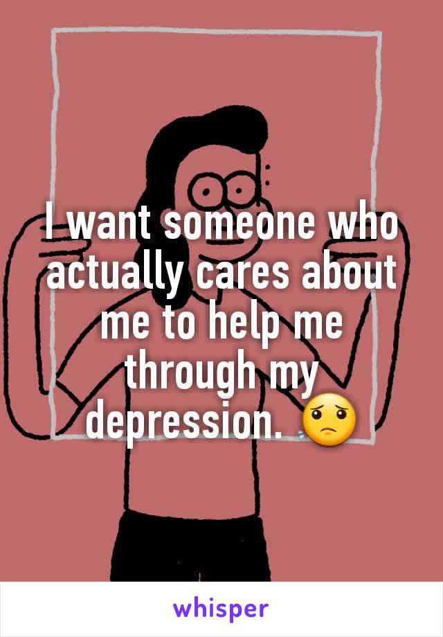 I want someone who actually cares about me to help me through my depression. 😟