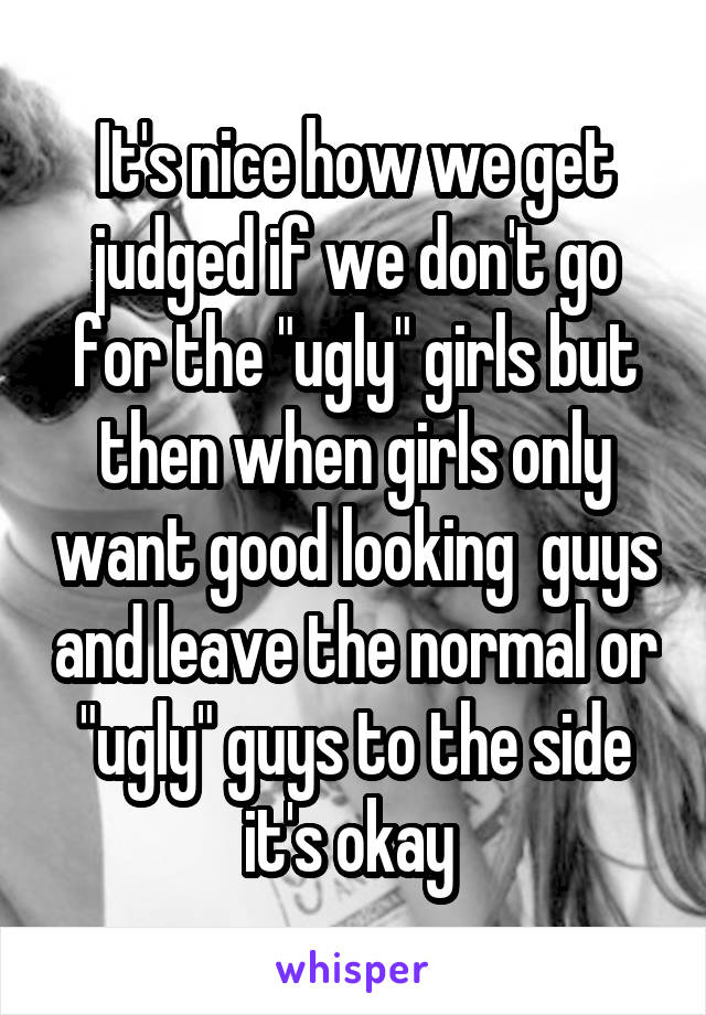 It's nice how we get judged if we don't go for the "ugly" girls but then when girls only want good looking  guys and leave the normal or "ugly" guys to the side it's okay 