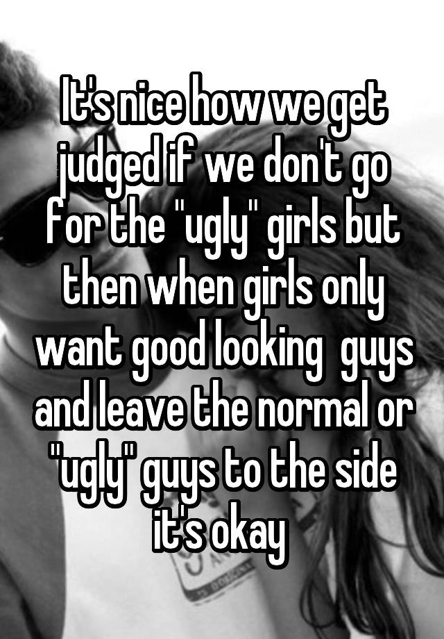 It's nice how we get judged if we don't go for the "ugly" girls but then when girls only want good looking  guys and leave the normal or "ugly" guys to the side it's okay 