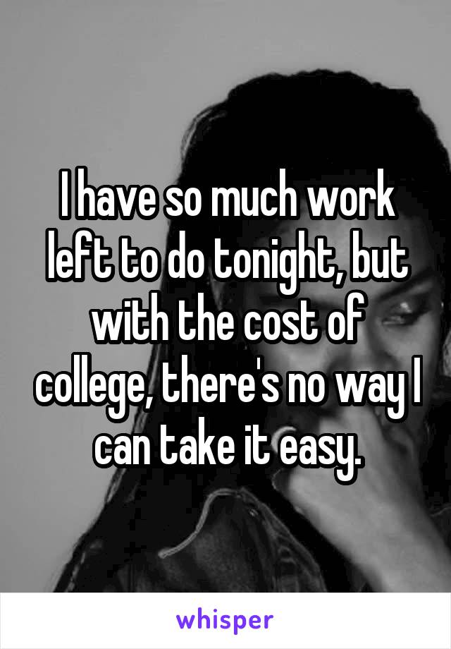 I have so much work left to do tonight, but with the cost of college, there's no way I can take it easy.